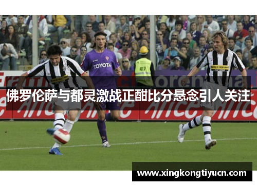 佛罗伦萨与都灵激战正酣比分悬念引人关注